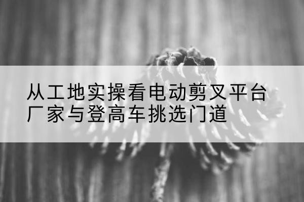 巫溪电动剪叉升降平台厂家-从工地实操看电动剪叉平台厂家与登高车挑选门道