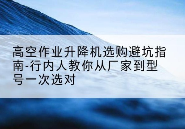 巫溪升降平台厂家-高空作业升降机选购避坑指南-行内人教你从厂家到型号一次选对