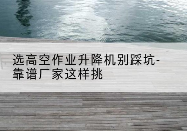 巫溪剪叉式升降机厂家-选高空作业升降机别踩坑-靠谱厂家这样挑