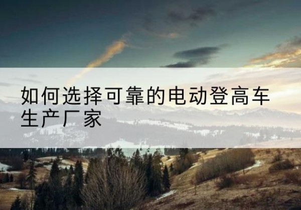巫溪电动登高车厂家-如何选择可靠的电动登高车生产厂家