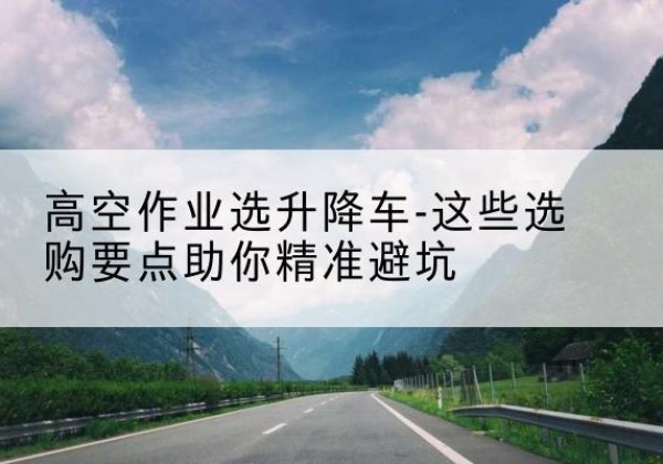 巫溪升降车厂家-高空作业选升降车-这些选购要点助你*避坑