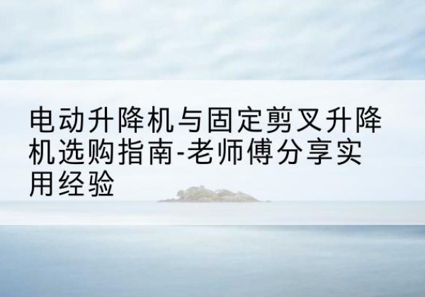 巫溪电动升降机怎么选-电动升降机与固定剪叉升降机选购指南-老师傅分享实用经验