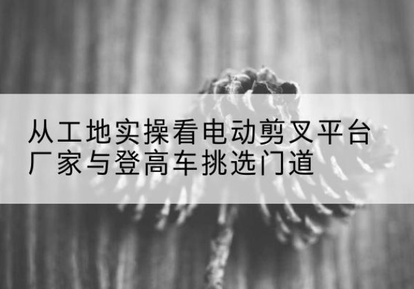 巫溪电动剪叉升降平台厂家-从工地实操看电动剪叉平台厂家与登高车挑选门道