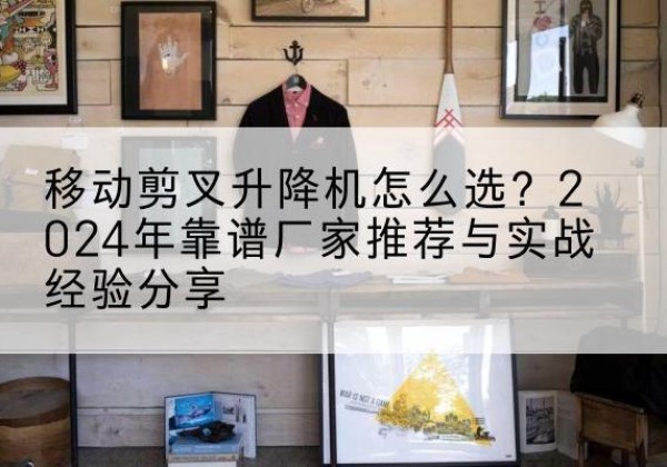 巫溪升降平台厂家推荐-移动剪叉升降机怎么选？2024年靠谱厂家推荐与实战经验分享